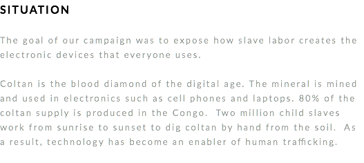 SITUATION The goal of our campaign was to expose how slave labor creates the electronic devices that everyone uses. Coltan is the blood diamond of the digital age. The mineral is mined and used in electronics such as cell phones and laptops. 80% of the coltan supply is produced in the Congo. Two million child slaves work from sunrise to sunset to dig coltan by hand from the soil. As a result, technology has become an enabler of human trafficking. 
